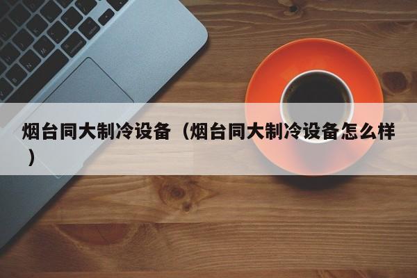 煙臺同大制冷設(shè)備（煙臺同大制冷設(shè)備怎么樣 ）