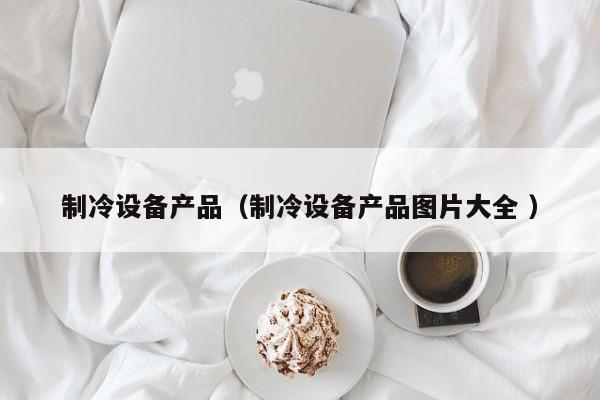 制冷設備產(chǎn)品（制冷設備產(chǎn)品圖片大全 ）