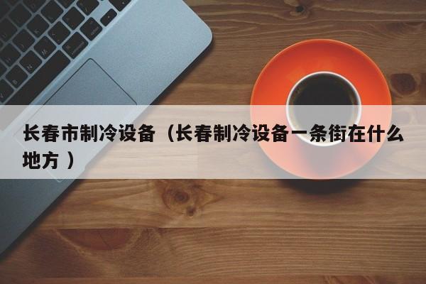 長春市制冷設(shè)備（長春制冷設(shè)備一條街在什么地方 ）