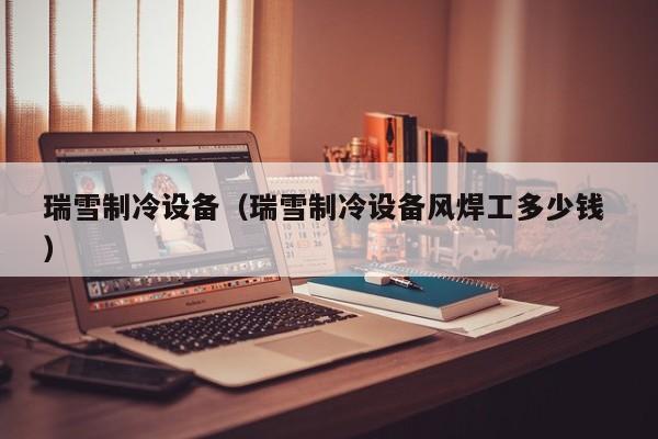 瑞雪制冷設(shè)備（瑞雪制冷設(shè)備風(fēng)焊工多少錢 ）